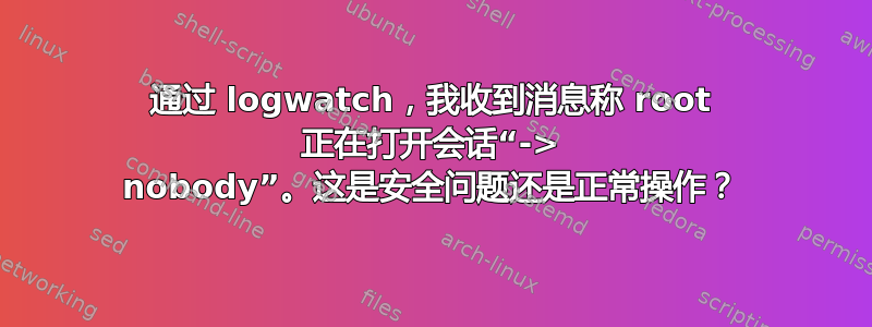 通过 logwatch，我收到消息称 root 正在打开会话“-> nobody”。这是安全问题还是正常操作？