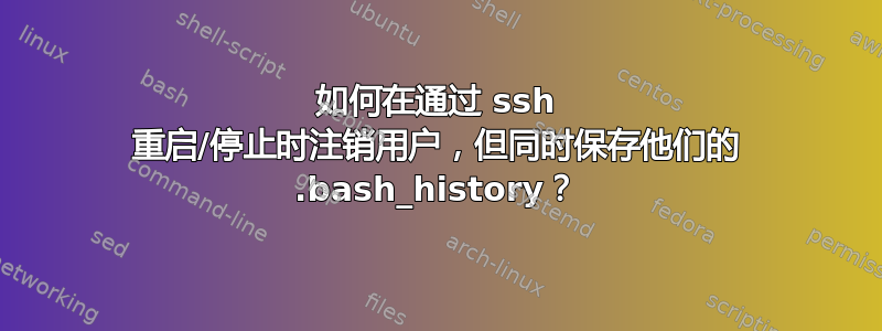 如何在通过 ssh 重启/停止时注销用户，但同时保存他们的 .bash_history？