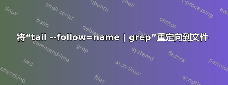 将“tail --follow=name | grep”重定向到文件