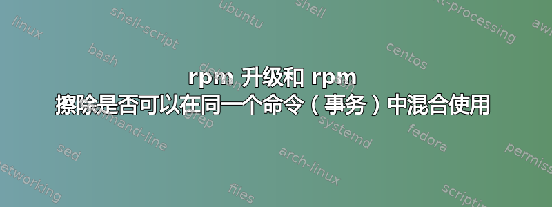 rpm 升级和 rpm 擦除是否可以在同一个命令（事务）中混合使用