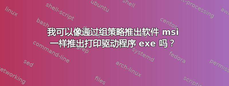 我可以像通过组策略推出软件 msi 一样推出打印驱动程序 exe 吗？