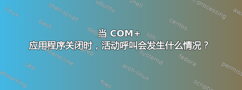 当 COM+ 应用程序关闭时，活动呼叫会发生什么情况？