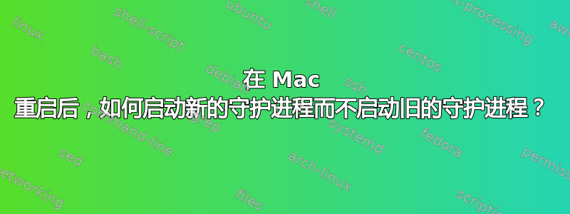 在 Mac 重启后，如何启动新的守护进程而不启动旧的守护进程？