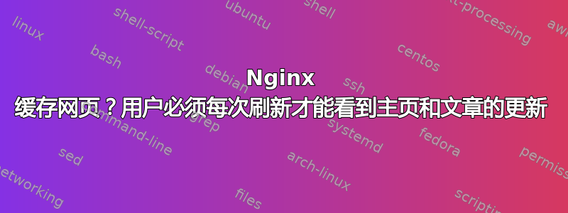 Nginx 缓存网页？用户必须每次刷新才能看到主页和文章的更新