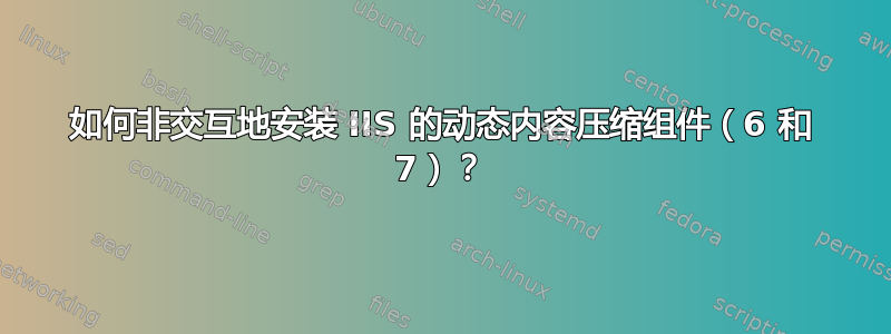 如何非交互地安装 IIS 的动态内容压缩组件（6 和 7）？