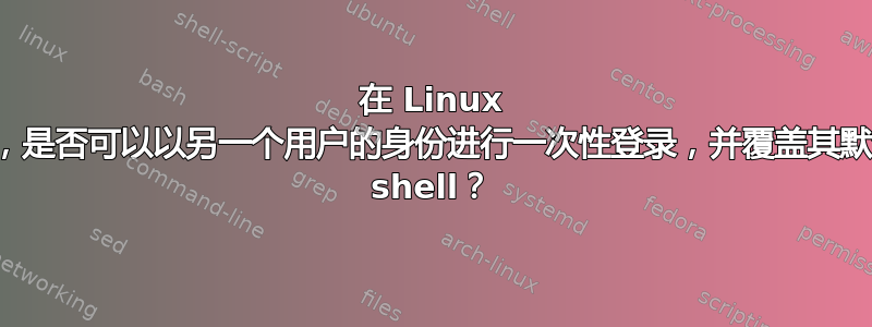 在 Linux 上，是否可以以另一个用户的身份进行一次性登录，并覆盖其默认 shell？