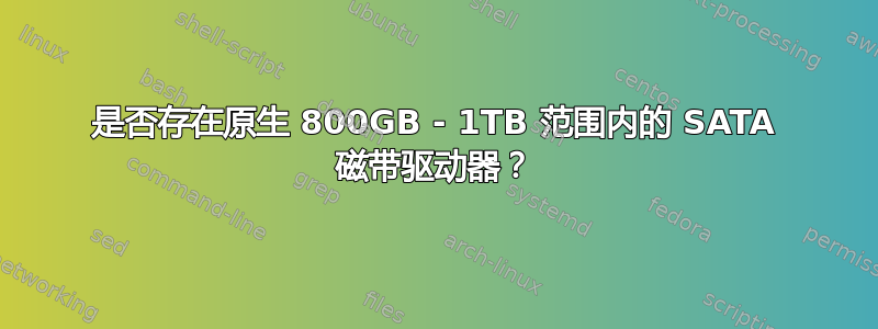 是否存在原生 800GB - 1TB 范围内的 SATA 磁带驱动器？