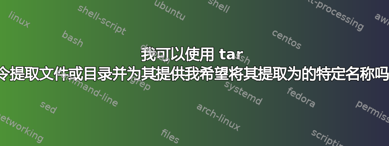 我可以使用 tar 命令提取文件或目录并为其提供我希望将其提取为的特定名称吗？