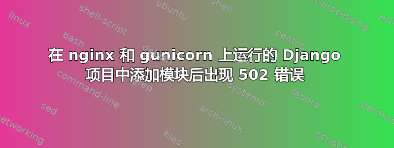 在 nginx 和 gunicorn 上运行的 Django 项目中添加模块后出现 502 错误