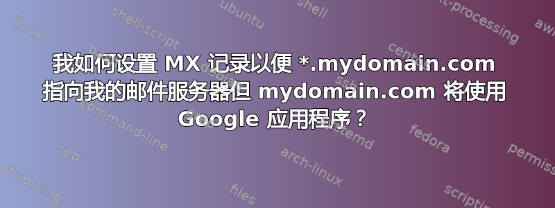 我如何设置 MX 记录以便 *.mydomain.com 指向我的邮件服务器但 mydomain.com 将使用 Google 应用程序？