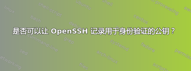 是否可以让 OpenSSH 记录用于身份验证的公钥？