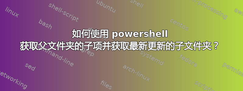 如何使用 powershell 获取父文件夹的子项并获取最新更新的子文件夹？