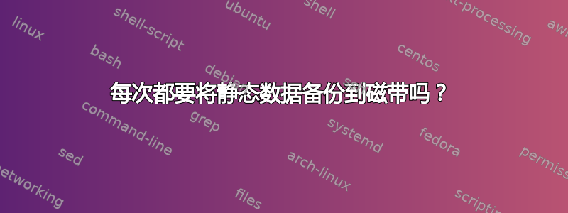 每次都要将静态数据备份到磁带吗？