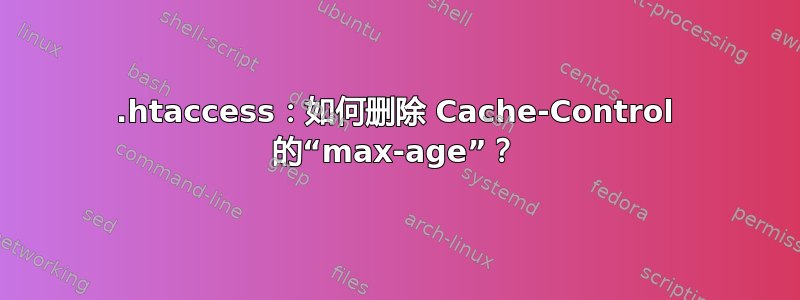 .htaccess：如何删除 Cache-Control 的“max-age”？