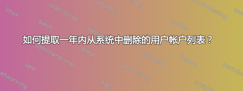 如何提取一年内从系统中删除的用户帐户列表？ 