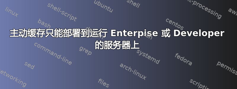 主动缓存只能部署到运行 Enterpise 或 Developer 的服务器上