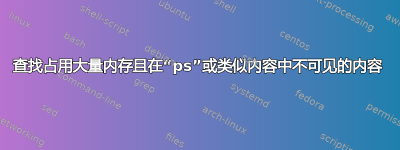 查找占用大量内存且在“ps”或类似内容中不可见的内容