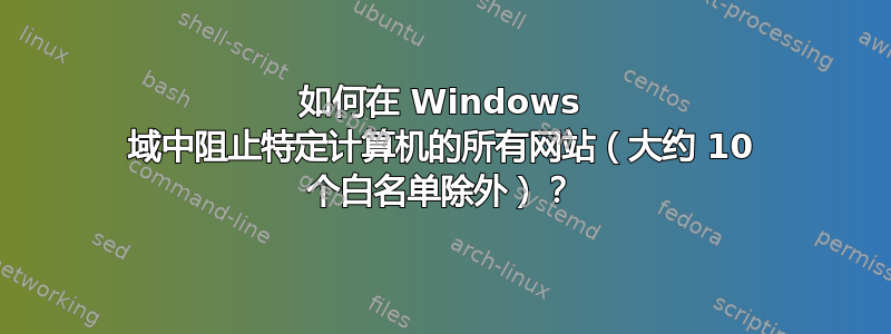 如何在 Windows 域中阻止特定计算机的所有网站（大约 10 个白名单除外）？