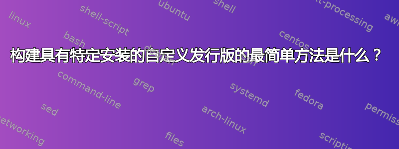 构建具有特定安装的自定义发行版的最简单方法是什么？ 