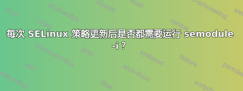 每次 SELinux 策略更新后是否都需要运行 semodule -i？