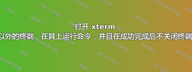 打开 xterm 以外的终端，在其上运行命令，并且在成功完成后不关闭终端