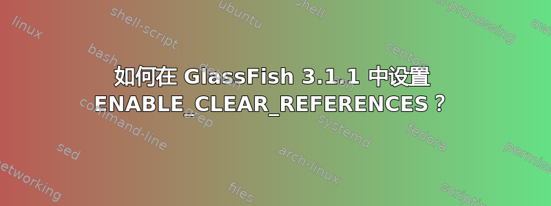 如何在 GlassFish 3.1.1 中设置 ENABLE_CLEAR_REFERENCES？