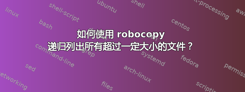 如何使用 robocopy 递归列出所有超过一定大小的文件？