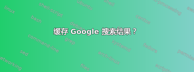 缓存 Google 搜索结果？