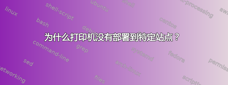 为什么打印机没有部署到特定站点？