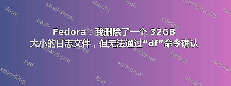 Fedora：我删除了一个 32GB 大小的日志文件，但无法通过“df”命令确认