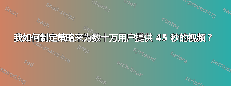 我如何制定策略来为数十万用户提供 45 秒的视频？