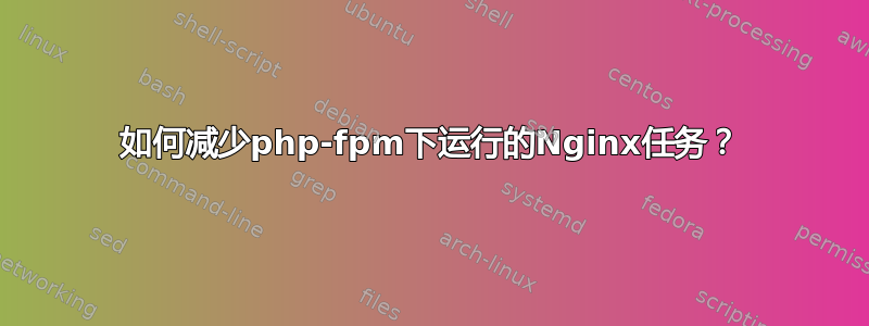 如何减少php-fpm下运行的Nginx任务？