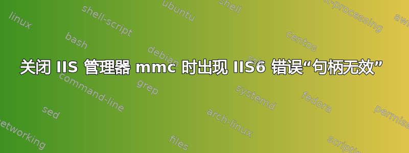 关闭 IIS 管理器 mmc 时出现 IIS6 错误“句柄无效”