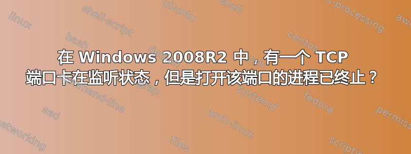 在 Windows 2008R2 中，有一个 TCP 端口卡在监听状态，但是打开该端口的进程已终止？