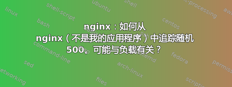 nginx：如何从 nginx（不是我的应用程序）中追踪随机 500。可能与负载有关？