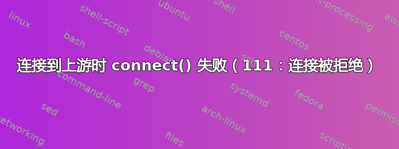 连接到上游时 connect() 失败（111：连接被拒绝）