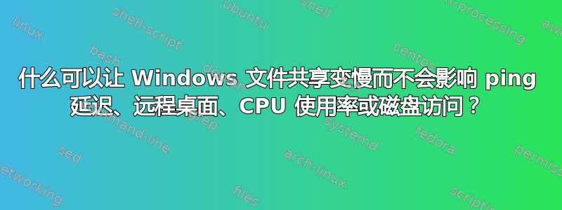 什么可以让 Windows 文件共享变慢而不会影响 ping 延迟、远程桌面、CPU 使用率或磁盘访问？