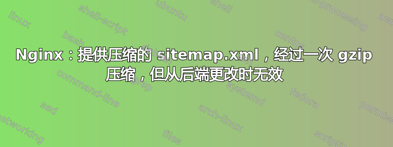 Nginx：提供压缩的 sitemap.xml，经过一次 gzip 压缩，但从后端更改时无效