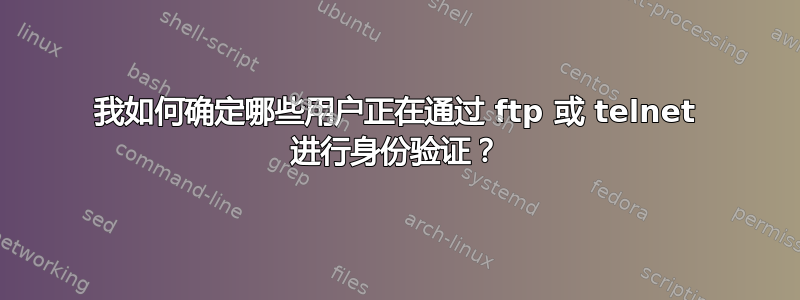 我如何确定哪些用户正在通过 ftp 或 telnet 进行身份验证？