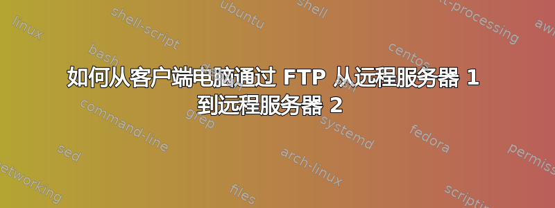 如何从客户端电脑通过 FTP 从远程服务器 1 到远程服务器 2 