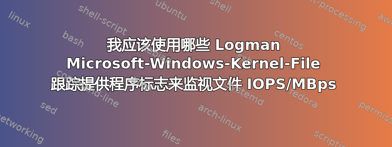 我应该使用哪些 Logman Microsoft-Windows-Kernel-File 跟踪提供程序标志来监视文件 IOPS/MBps