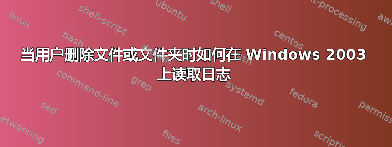 当用户删除文件或文件夹时如何在 Windows 2003 上读取日志