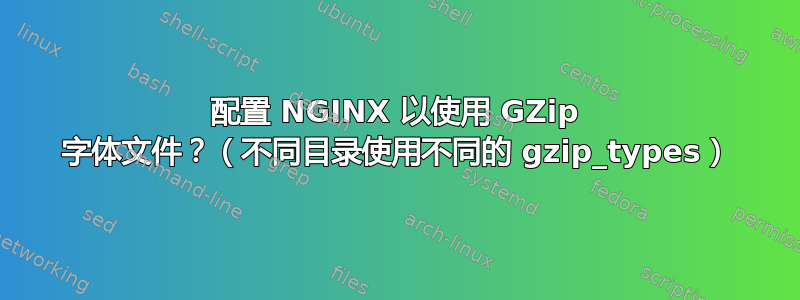 配置 NGINX 以使用 GZip 字体文件？（不同目录使用不同的 gzip_types）