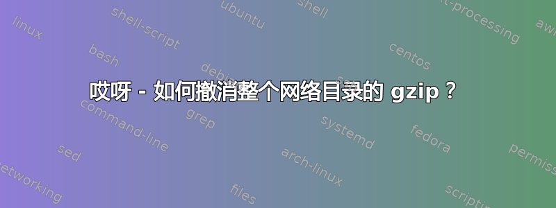 哎呀 - 如何撤消整个网络目录的 gzip？