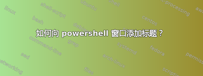 如何向 powershell 窗口添加标题？