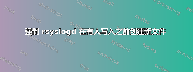 强制 rsyslogd 在有人写入之前创建新文件