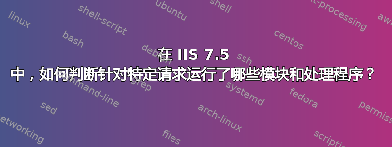 在 IIS 7.5 中，如何判断针对特定请求运行了哪些模块和处理程序？