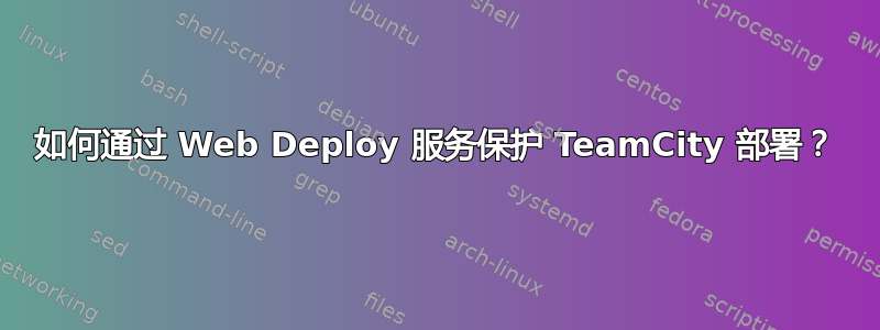 如何通过 Web Deploy 服务保护 TeamCity 部署？