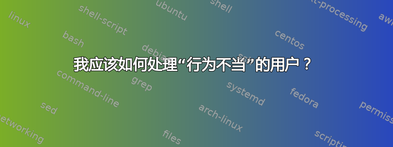 我应该如何处理“行为不当”的用户？