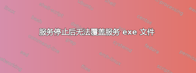 服务停止后无法覆盖服务 exe 文件